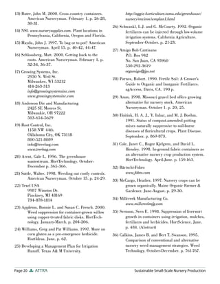 13) Ruter, John M. 2000. Cross-country containers.              http://aggie-horticulture.tamu.edu/greenhouse/
       American Nurseryman. February 1. p. 26-28,               nursery/environ/wmplan1.html
       30-31.
                                                         26) Schwankl, L.J. and G. McCourty. 1992. Organic
14) NSI. www.nurserysupplies.com. Plant locations in            fertilizers can be injected through low-volume
       Pennsylvania, California, Oregon and Florida.            irrigation systems. California Agriculture.
15) Haydu, John J. 1997. To bag or to pot? American             September-October. p. 21-23.
       Nurseryman. April 15. p. 40-42, 44-47.
                                                         27) Amigo Bob Cantisano
16) Schlossberg, Matt. 2000. Getting back to the               P.O. Box 942
       roots. American Nurseryman. February 1. p.              No. San Juan, CA 95960
       32-34, 36-37.                                           530-292-3619
17) Growing Systems, Inc.                                      orgamigo@jps.net
       2950 N. Weil St.
                                                         28) Parnes, Robert. 1990. Fertile Soil: A Grower’s
       Milwaukee, WI 53212
                                                                Guide to Organic and Inorganic Fertilizers.
       414-263-313
       info@growingsystemsinc.com                               agAccess, Davis, CA. 190 p.
       www.growingsystemsinc.com                         29) Anon. 1998. Missouri gravel bed offers growing
18) Anderson Die and Manufacturing                             alternative for nursery stock. American
      2425 SE Moores St.                                       Nurseryman. October 1. p. 20, 25.
      Milwaukie, OR 97222
                                                         30) Hoitink, H. A. J., Y. Inbar, and M. J. Boehm.
      503-654-5629
                                                                1991. Status of compost-amended potting
19) Root Control, Inc.                                          mixes naturally suppressive to soil-borne
       1158 NW 44th                                             diseases of ﬂoricultural crops. Plant Disease.
       Oklahoma City, OK 73118                                  September. p. 869-873.
       800-521-8089
       info@treebag.com                                  31) Cole, Janet C., Roger Kjelgren, and David L.
       www.treebag.com                                          Hensley. 1998. In-ground fabric containers as
20) Arent, Gale L. 1996. The greenhouse                         an alternative nursery crop production system.
       wastestream. HortTechnology. October-                    HortTechnology. April-June. p. 159-163.
       December p. 365-366.                              32) Bärtschi-Fobro
21) Suttle, Walter. 1998. Weeding out costly controls.          www.fobro.com
        American Nurseryman. October 15. p. 24-29.       33) McCargo, Heather. 1997. Nursery crops can be
22) Texel USA                                                  grown organically. Maine Organic Farmer &
       9987 Winston Dr.                                        Gardener. June-August. p. 29-30.
       Pinckney, MI 48169
       734-878-1814                                      34) Millcreek Manufacturing Co.
                                                                www.millcreekmfg.com
23) Appleton, Bonnie L. and Susan C. French. 2000.
      Weed suppression for container-grown willow        35) Svenson, Sven E. 1998. Suppression of liverwort
      using copper-treated fabric disks. HortTech-              growth in containers using irrigation, mulches,
      nology. January-March. p. 204-206.                        fertilizers and herbicides. HortScience. June.
24) Williams, Greg and Pat Williams. 1997. More on              p. 484. (Abstract)
       corn gluten as a pre-emergence herbicide.         36) Calkins, James B. and Bert T. Swanson. 1995.
       HortIdeas. June. p. 62.                                  Comparison of conventional and alternative
25) Developing a Management Plan for Irrigation                 nursery weed management strategies. Weed
       Runoff. Texas A& M University.                           Technology. October-December. p. 761-767.



Page 20     ATTRA                                                    Sustainable Small-Scale Nursery Production
 