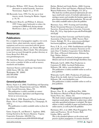 37) Quarles, William. 1997. Steam—The hottest               Harlan, Michael and Linda Harlan. 2000. Growing
       alternative to methyl bromide. American              Proﬁts: How to Start and Operate a Backyard Nursery.
       Nurseryman. August 15. p. 37-43.                     Moneta Publications, Citrus Heights, CA. 217 p.
                                                              This book has excellent practical information for start-
38) Byczynski, Lynn. 1995. Use the sun to beat                ing a small-scale nursery. It includes information on
       insects, weeds. Growing for Market. August.            starting a nursery and considers the business aspects and
       p. 14, 16.                                             gives down-to-earth facts about production. The new edi-
39) Maynard, Brian K. and William A. Johnson.                 tion widely available online or from the publisher.
      1997. Using cupric hydroxide to reduce the            Moorman, Gary, 1997. Scouting and Controlling
      rooting-out of B&B stock during storage.              Woody Ornamental Diseases in Landscapes and
      HortScience. June. p. 455-456. (Abstract)             Nurseries. Pennsylvania State University, University
                                                            Park, PA. 112 p. http://pubs.cas.psu.edu/FreePubs/pdfs/
Resources                                                   uhi32.pdf
                                                            North Carolina State University and North Carolina
Publications                                                Association of Nurserymen. 2000. Nursery Short
For a complete list of propagation supplies, tree seed,     Course. Raleigh, NC. 31 p. www.ces.ncsu.edu/depts/
nursery liners, plant materials, nursery supplies,          hort/nursery/pdf/short_course/2000/2000.pdf
equipment and services associated with the green-
                                                            Perry, F. B., Jr., et al. 1990. Establishment and Oper-
house and nursery industries, see Nursery Manage-
                                                            ation of 20- and 40-acre Container Nurseries in Cli-
ment and Production—Buyer’s Guide. This information
                                                            matic Zone 9. Southern Cooperative Series Bulletin
is now best accessed through the product directory at
                                                            341. Dept. of Research Information, Alabama Ag.
Green Beam Pro’s Web site,                                  Expt. Station, Auburn.
www.greenbeampro.com.                                         This publication is archived in land grant university
The American Nursery and Landscape Association                libraries and can be accessed through Interlibrary loan.
also carries a number of titles as well as nursery          Whitcomb, Carl E. 2003. Plant Production in
standards and booklets.                                     Containers II. 2006. Lacebark Publications,
American Nursery and Landscape Association                  Stillwater, OK. 460 p. www.lacebarkinc.com
12501 Street, NW, Ste. 500                                    This publication is widely available online as well as
Washington, DC 20005                                          from publisher.
202-789-2900                                                Whitcomb, Carl E. 2001. Production of Landscape
www.anla.org                                                Plants II (in the ﬁeld). 2nd ed. Lacebark Publications,
                                                            Stillwater, OK. www.lacebarkinc.com
General production                                            This publication is widely available online as well as
Barton, Susan et al. 2002. Establishing and Operating         from publisher.
a Garden Center: Requirements and Costs. NRAES,
S-161. Cornell University, Ithaca, NY.                      Propagation
  This publication is widely available or contact           Heuser, Chas. W., Jr., and Michael Dirr. 2006.
  National Resource, Agriculture and Engineering            The Reference Manual of Woody Plant Propagation.
  Service at www.nraes.org.                                 Varsity Press, Inc., Athens, GA.
                                                              This book contains complete propagation techniques for
Dirr, Michael. 1998. Manual of Woody Landscape                important woody plants. Material on plant tissue culture
Plants. 5th ed. Stipes Publishing Co., Champaign, IL          and other specialized techniques is included. The latest
1187 p.                                                       edition is widely available in paper and hardcover from
  This publication is widely available online or from the     online sources, as well as from the publisher.
  publisher.
                                                            Hartmann, H.T., et al. 2001. Plant Propagation: Prin-
Eaton, Gregory R., and Bonnie L. Appleton. 2002.            ciples and Practices. 7th ed. Prentice Hall,
Getting Started in the Nursery Business. Virginia           London. 880 p. and CD.
Cooperative Extension. 430-050. 8 p.                          This is the standard reference on the science and
www.ext.vt.edu/pubs/nursery430-050/430-050.pdf                practice of plant propagation. It contains detailed
www.attra.ncat.org                                                                               ATTRA         Page 21
 