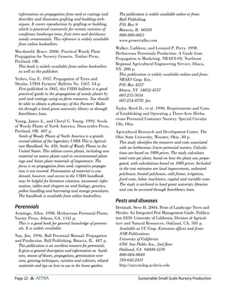 information on propagation from seed or cuttings and           The publication is widely available online or from:
  describes and illustrates grafting and budding tech-           Ball Publishing
  niques. It covers reproduction by grafting or budding,         P.O. Box 9
  which is practiced extensively for certain varieties of        Batavia, IL 60510
  coniferous landscape trees, fruit trees and deciduous          888-888-0013
  woody ornamentals. This reference is widely available          www.growertalks.com
  from online booksellers.
                                                               Walker, Cathleen, and Leonard P. Perry. 1998.
Macdonald, Bruce. 2006. Practical Woody Plant                  Herbaceous Perennials Production: A Guide from
Propagation for Nursery Growers. Timber Press,                 Propagation to Marketing. NRAES-93. Northeast
Portland, OR.
                                                               Regional Agricultural Engineering Service, Ithaca,
  This book is widely available from online booksellers
                                                               NY. 208 p.
  as well as the publisher.
                                                                 This publication is widely available online and from:
Yerkes, Guy E. 1957. Propagation of Trees and                    NRAES Coop. Ext;.
Shrubs, USDA Farmers’ Bulletin No. 1567. 54 p.                   P.O. Box 4557
  First published in 1945, this USDA bulletin is a good          Ithaca, NY 14852-4557
  practical guide to the propagation of woody plants by          607-255-7654
  seed and cuttings using on-farm resources. You should          607-254-8770 fax
  be able to obtain a photocopy of this Farmers’ Bulle-
  tin through a land grant university library or through       Taylor, Reed D., et al. 1990. Requirements and Costs
  Interlibrary loan.                                           of Establishing and Operating a Three-Acre Herba-
                                                               ceous Perennial Container Nursery. Special Circular
Young, James A., and Cheryl G. Young. 1992. Seeds
of Woody Plants of North America. Dioscorides Press,           136, Ohio
Portland, OR. 407 p.                                           Agricultural Research and Development Center, The
  Seeds of Woody Plants of North America is a greatly          Ohio State University, Wooster, Ohio. 30 p.
  revised edition of the legendary USDA This is Agricul-        This study identiﬁes the resources and costs associated
  ture Handbook No. 450, Seeds of Woody Plants in the           with an herbaceous 3-acre perennial nursery. Calcula-
  United States. This edition covers plants, including new      tions are based on 1989 prices. The study calculates
  material on native plants used in environmental plant-        total costs per plant, based on how the plant was propa-
  ings and Asian plant materials of importance. The
                                                                gated, with calculations based on 1989 prices. Included
  focus is on propagation from seed; vegetative propaga-
                                                                in the cost estimates are land improvement, unheated
  tion is not covered. Presentation of material is con-
  densed, however, and access to the USDA handbook              polyhouse, heated polyhouse, cold frame, irrigation,
  may be helpful for literature citations, taxonomic infor-     ﬁxed costs, labor, machinery, capital and variable costs.
  mation, tables and chapters on seed biology, genetics,        The study is archived in land grant university libraries
  pollen handling and harvesting and storage procedures.        and can be accessed through Interlibrary loan.
  The handbook is available from online booksellers.
                                                               Pests and diseases
Perennials                                                     Dreistadt, Steve H. 2004. Pests of Landscape Trees and
Armitage, Allen. 1998. Herbaceous Perennial Plants.            Shrubs: An Integrated Pest Management Guide. Publica-
Varsity Press, Athens, GA. 1141 p.                             tion 3359. University of California, Division of Agricul-
  This is a good book for general knowledge of perenni-        ture and Natural Resources, Oakland, CA. 501 p.
  als. It is widely available.                                    Available at UC Coop. Extension ofﬁces and from:
Nau, Jim. 1996. Ball Perennial Manual: Propagation                ANR Publications
and Production. Ball Publishing, Batavia, IL. 487 p.              University of California
  This publication is an excellent resource for perennials.       6701 San Pablo Ave., 2nd ﬂoor
  It gives a general description and information on hardi-        Oakland, CA 94608-1239
  ness, season of bloom, propagation, germination over-           800-004-8849
  view, growing techniques, varieties and cultivars, related      510-642-2431
  materials and tips on how to use in the home garden.            http://anrcatalog.ucdavis.edu

Page 22      ATTRA                                                          Sustainable Small-Scale Nursery Production
 