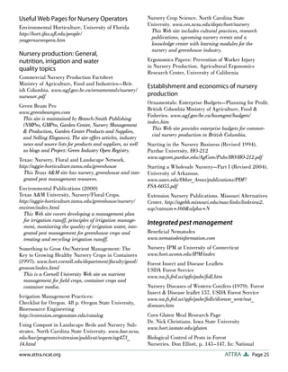 Useful Web Pages for Nursery Operators                       Nursery Crop Science. North Carolina State
                                                             University. www.ces.ncsu.edu/depts/hort/nursery
Environmental Horticulture, University of Florida
                                                              This Web site includes cultural practices, research
http://hort.ifas.uﬂ.edu/people/
                                                              publications, upcoming nursery events and a
yeagernurseopera.htm
                                                              knowledge center with learning modules for the
                                                              nursery and greenhouse industry.
Nursery production: General,
nutrition, irrigation and water                              Ergonomics Papers: Prevention of Worker Injury
                                                             in Nursery Production. Agricultural Ergonomics
quality topics
                                                             Research Center, University of California
Commercial Nursery Production Factsheet
Ministry of Agriculture, Food and Industries—Brit-
                                                             Establishment and economics of nursery
ish Columbia. www.agf.gov.bc.ca/ornamentals/nursery/
nursourc.pdf                                                 production
                                                             Ornamentals: Enterprise Budgets—Planning for Proﬁt.
Green Beam Pro
                                                             British Columbia Ministry of Agriculture, Food &
www.greenbeampro.com
                                                             Fisheries. www.agf.gov/bc.ca/busmgmt/budgets/
 This site is maintained by Branch-Smith Publishing
                                                             index.htm
 (NMPro, GMPro, Garden Center, Nursery Management
                                                               This Web site provides enterprise budgets for commer-
 & Production, Garden Center Products and Supplies,
                                                               cial nursery production in British Columbia.
 and Selling Elegance). The site offers articles, industry
 news and source lists for products and suppliers, as well   Starting in the Nursery Business (Revised 1994).
 as blogs and Project: Green Industry Open Registry.         Purdue University, HO-212
Texas: Nursery, Floral and Landscape Network.                www.agcom.purdue.edu/AgCom/Pubs/HO/HO-212.pdf
http://aggie-horticulture.tamu.edu/greenhouse                Starting a Wholesale Nursery—Part I (Revised 2004).
  This Texas A&M site has nursery, greenhouse and inte-      University of Arkansas.
  grated pest management resources.                          www.uaex.edu/Other_Areas/publications/PDF/
Environmental Publications (2000)                            FSA-6055.pdf
Texas A&M University, Nursery/Floral Crops.                  Extension Nursery Publications. Missouri Alternatives
http://aggie-horticulture.tamu.edu/greenhouse/nursery/       Center. http://agebb.missouri.edu/mac/links/linkview2.
environ/index.html                                           asp?catnum=160&alpha=N
  This Web site covers developing a management plan
  for irrigation runoff, principles of irrigation manage-
  ment, monitoring the quality of irrigation water, inte-
                                                             Integrated pest management
  grated pest management for greenhouse crops and            Beneﬁcial Nematodes
  treating and recycling irrigation runoff.                  www.nematodeinformation.com
Something to Grow On/Nutrient Management: The                Nursery IPM at University of Connecticut
Key to Growing Healthy Nursery Crops in Containers           www.hort.uconn.edu/IPM/index
(1997). www.hort.cornell.edu/department/faculty/good/        Forest Insect and Disease Leaﬂets
growon/index.html                                            USDA Forest Service
  This is a Cornell University Web site on nutrient          www.na.fs.fed.us/spfo/pubs/ﬁdl.htm
  management for ﬁeld crops, container crops and
  container media.                                           Nursery Diseases of Western Conifers (1979). Forest
                                                             Insect & Disease leaﬂet 157, USDA Forest Service
Irrigation Management Practices:                             www.na.fs.fed.us/spfo/pubs/ﬁdls/disease_west/nut_
Checklist for Oregon. 48 p. Oregon State University,         diseases.htm
Bioresource Engineering
http://extension.oregonstate.edu/catalog                     Corn Gluten Meal Research Page
                                                             Dr. Nick Christians. Iowa State University
Using Compost in Landscape Beds and Nursery Sub-
                                                             www.hort.iastate.edu/gluten
strates. North Carolina State University. www.bae.ncsu.
edu/bae/programs/extension/publicat/wqwm/ag473_              Biological Control of Pests in Forest
14.html                                                      Nurseries. Don Elliott, p. 145–147. In: National
www.attra.ncat.org                                                                                ATTRA       Page 25
 