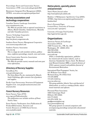 Proceedings: Forest and Conservation Nursery                  Native plants, specialty plants
Associations—1998. www.srs.fs.usda.gov/pubs/863
                                                              and perennials
Biointensive Integrated Pest Management (2002).               Native Plants Journal online
ATTRA. www.attra.ncat.org/attra-pub/ipm.html                  http://nativeplants.for.uidaho.edu
                                                              Bamboo: A Multipurpose Agroforestry Crop (2001).
Nursery associations and                                      ATTRA. http://attra.ncat.org/attra-pub/summaries/
technology cooperatives                                       bamboo.html
Canadian Nursery Landscape Association
                                                              Perry’s Perennial Pages
www.canadanursery.com
                                                              Leonard Perry, University of Vermont
 This Web site provides links to regional associations in
                                                              www.uvm.edu/~pass/perry
 Alberta, British Columbia, Saskatchewan, Manitoba
 and other Canadian provinces.                                University of Georgia Trial Gardens
                                                              http://ugatrial.hort.uga.edu
Nursery Technology Cooperative
Oregon State University
http://ntc.forestry.oregonstate.edu                           Organizations
Southern Forest Nursery Management Cooperative                American Nursery & Landscape
www.nurserycoop.auburn.edu                                    Association (ANLA)
                                                              1000 Vermont Ave., NW, Ste. 300
Southern Nursery Association                                  Washington, DC 20005-4914
www.sna.org                                                   202-789-2900
  This is a large site with newsletter archives, publica-     202-789-2893 fax
  tions, conference proceedings, research, news and events.   www.anla.org
Forest Conservation Nurseries Associations                      ANLA, a membership organization, publishes
http://westernforestry.org                                      key resources for the nursery industry, such as
  This Web site provides nursery manuals and some past          American Standard for Nursery Stock. The Horticul-
  event information.                                            tural Research Institute (HRI), a research division of
                                                                ANLA, sponsors research and publishes Journal of
                                                                Environmental Horticulture.
Directory of Nursery Supplies
GreenBeam Pro                                                 International Plant Propagators’ Society, Inc.
www.greenbeampro.com                                          615 Williams Grove Road
 The Green Beam Pro site, maintained by Branch-               Mechanicsburg, PA 17055-7512
 Smith Publishing, offers extensive lists of products         717-691-8898
 and supplies.                                                717-691-5440 fax
                                                              www.isa-arbor.com
Paciﬁc Coast Nurseryman: Structures & Equipment                 This group publishes Arborist News and Journal of
Suppliers List. www.paciﬁccoastnurseryman.com/                  Arboriculture, as well as a catalog of books, educa-
structures.htm                                                  tional materials and software.

Forest Nursery Resources                                      Perennial Plant Association
                                                              3383 Schirtzinger Road
Forest Nursery Notes (FNN)
                                                              Hilliard, OH 43026
www.rngr.net/Publications/fnn
                                                              614-771-8431
  This publication now includes archives of Forest
                                                              614-876-5238 fax
  Nursery Notes.
                                                              ppa@perennialplant.org
Forest Nursery Northeastern Area Publications &               www.perennialplant.org
ProductsReforestation, Nurseries and                            This group sponsors an annual symposium with
Genetic Resources at USDA Forest Service.                       accompanying proceedings and provides educational
www.na.fs.fed.us/pubs                                           materials.

Page 26      ATTRA                                                         Sustainable Small-Scale Nursery Production
 