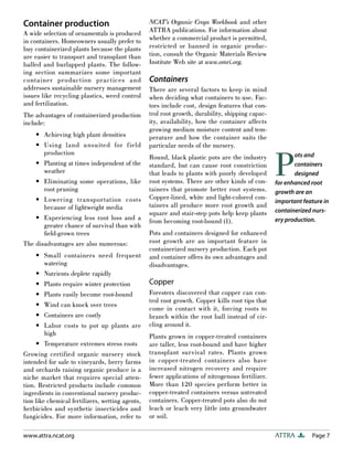 Container production                              NCAT’s Organic Crops Workbook and other
A wide selection of ornamentals is produced       ATTRA publications. For information about
in containers. Homeowners usually prefer to       whether a commercial product is permitted,
buy containerized plants because the plants       restricted or banned in organic produc-
are easier to transport and transplant than       tion, consult the Organic Materials Review
balled and burlapped plants. The follow-          Institute Web site at www.omri.org.
ing section summarizes some important
container production practices and                Containers
addresses sustainable nursery management          There are several factors to keep in mind
issues like recycling plastics, weed control      when deciding what containers to use. Fac-
and fertilization.                                tors include cost, design features that con-
The advantages of containerized production        trol root growth, durability, shipping capac-
include:                                          ity, availability, how the container affects
                                                  growing medium moisture content and tem-
    • Achieving high plant densities              perature and how the container suits the
    • Using land unsuited for field               particular needs of the nursery.



                                                                                                  P
       production                                                                                        ots and
                                                  Round, black plastic pots are the industry
    • Planting at times independent of the        standard, but can cause root constriction              containers
       weather                                    that leads to plants with poorly developed             designed
    • Eliminating some operations, like           root systems. There are other kinds of con-     for enhanced root
       root pruning                               tainers that promote better root systems.       growth are an
    • Lowering transportation costs               Copper-lined, white and light-colored con-
                                                                                                  important feature in
       because of lightweight media               tainers all produce more root growth and
                                                  square and stair-step pots help keep plants     containerized nurs-
    • Experiencing less root loss and a           from becoming root-bound (1).                   ery production.
       greater chance of survival than with
       ﬁeld-grown trees                           Pots and containers designed for enhanced
The disadvantages are also numerous:              root growth are an important feature in
                                                  containerized nursery production. Each pot
     • Small containers need frequent             and container offers its own advantages and
         watering                                 disadvantages.
     • Nutrients deplete rapidly
     • Plants require winter protection           Copper
     • Plants easily become root-bound            Foresters discovered that copper can con-
                                                  trol root growth. Copper kills root tips that
     • Wind can knock over trees
                                                  come in contact with it, forcing roots to
     • Containers are costly                      branch within the root ball instead of cir-
     • Labor costs to pot up plants are           cling around it.
         high                                     Plants grown in copper-treated containers
     • Temperature extremes stress roots          are taller, less root-bound and have higher
Growing certified organic nursery stock           transplant survival rates. Plants grown
intended for sale to vineyards, berry farms       in copper-treated containers also have
and orchards raising organic produce is a         increased nitrogen recovery and require
niche market that requires special atten-         fewer applications of nitrogenous fertilizer.
tion. Restricted products include common          More than 120 species perform better in
ingredients in conventional nursery produc-       copper-treated containers versus untreated
tion like chemical fertilizers, wetting agents,   containers. Copper-treated pots also do not
herbicides and synthetic insecticides and         leach or leach very little into groundwater
fungicides. For more information, refer to        or soil.

www.attra.ncat.org                                                                                ATTRA        Page 7
 