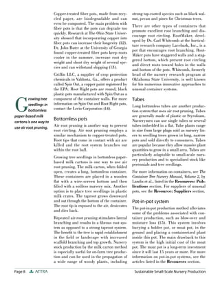Copper-treated ﬁber pots, made from recy-        strong tap-rooted species such as black wal-
                        cled paper, are biodegradable and can            nut, pecan and pines for Christmas trees.
                        even be composted. The main problem with
                                                                         There are other types of containers that
                        ﬁber pots is that the pots can degrade too
                                                                         promote excellent root branching and dis-
                        quickly. Research at The Ohio State Univer-
                                                                         courage root circling. RootMaker, devel-
                        sity showed that incorporating copper into
                                                                         oped by Dr. Carl Whitcomb at the horticul-
                        ﬁber pots can increase their longevity (12).
                                                                         ture research company Lacebark, Inc., is a
                        Dr. John Ruter at the University of Georgia
                                                                         pot that encourages root branching. Root-
                        found copper-treated ﬁber pots keep roots
                                                                         Maker pots have staggered walls and a stag-
                        cooler in the summer, increase root dry
                                                                         gered bottom, which prevent root circling
                        weight and shoot dry weight of several spe-
                                                                         and direct roots toward holes in the walls
                        cies and can withstand shipping (13).
                                                                         and bottom of the pots. Whitcomb, formerly
                        Grifﬁn LLC, a supplier of crop protection        head of the nursery research program at
                        chemicals in Valdosta, Ga., offers a product     Oklahoma State University, is well known
                        called Spin Out, a copper paint registered by    for his numerous innovative approaches to
                        the EPA. Root Right pots are round, black        unusual container systems.
                        plastic pots manufactured with Spin Out as a


G
         rowing tree    component of the container walls. For more       Tubes
         seedlings in   information on Spin Out and Root Right pots,
                                                                         Long bottomless tubes are another produc-
                        contact the Lerio Corporation (14).
         bottomless                                                      tion system that uses air root pruning. Tubes
paper-based milk                                                         are generally made of plastic or Styrofoam.
                        Bottomless pots                                  Nurserymen can use single tubes or several
cartons is one way to
use air root pruning.
                        Air root pruning is another way to prevent       tubes imbedded in a ﬂat. Tube plants range
                        root circling. Air root pruning employs a        in size from large plugs sold as nursery lin-
                        similar mechanism to copper-treated pots.        ers to seedling trees grown in long, narrow
                        Root tips that come in contact with air are      pots and sold directly to consumers. Tubes
                        killed and the root system branches out          are popular because they allow massive plant
                        within the root ball.                            quantities to grow in a small area. Tubes are
                                                                         particularly adaptable to small-scale nurs-
                        Growing tree seedlings in bottomless paper-
                                                                         ery production and to specialized stock like
                        based milk cartons is one way to use air
                                                                         perennials and tree seedlings.
                        root pruning. The milk carton, when folded
                        open, creates a long, bottomless container.      For more information on containers, see The
                        These containers are placed in a wooden          Container Tree Nursery Manual, Volume 2, by
                        ﬂ at with a wire-screen bottom and then          Landis et al., listed in the Resources: Pub-
                        ﬁ lled with a soilless nursery mix. Another      lications section. For suppliers of unusual
                        option is to place tree seedlings in plastic     pots, see the Resource: Suppliers section.
                        milk crates. The taproot grows downward
                        and out through the bottom of the container.     Pot-in-pot system
                        The root tip is exposed to the air, desiccates
                                                                         The pot-in-pot production method alleviates
                        and dies back.
                                                                         some of the problems associated with con-
                        Repeated air-root pruning stimulates lateral     tainer production, such as blow-over and
                        branching and results in a ﬁbrous root sys-      moisture loss (15). This system involves
                        tem as opposed to a strong taproot system.       burying a holder pot, or moat pot, in the
                        The beneﬁt to the tree is rapid establishment    ground and placing a containerized plant
                        in the ﬁeld or landscape with increased          inside this pot. The main drawback to this
                        scaffold branching and top growth. Nursery       system is the high initial cost of the moat
                        stock production by the milk carton method       pot. The moat pot is a long-term investment
                        is especially useful for on-farm tree produc-    since it will last 15 years or more. For more
                        tion and can be used in the propagation of       information on pot-in-pot systems, see the
                        a wide range of woody plants, including          articles listed in the Resources section.

Page 8      ATTRA                                                         Sustainable Small-Scale Nursery Production
 