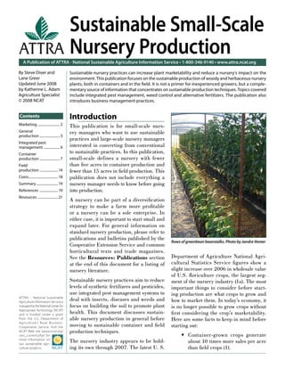 Sustainable Small-Scale
ATTRA Nursery Production
    A Publication of ATTRA - National Sustainable Agriculture Information Service • 1-800-346-9140 • www.attra.ncat.org

By Steve Diver and                           Sustainable nursery practices can increase plant marketability and reduce a nursery’s impact on the
Lane Greer                                   environment. This publication focuses on the sustainable production of woody and herbaceous nursery
Updated June 2008                            plants, both in containers and in the ﬁeld. It is not a primer for inexperienced growers, but a comple-
by Katherine L. Adam                         mentary source of information that concentrates on sustainable production techniques. Topics covered
Agriculture Specialist                       include integrated pest management, weed control and alternative fertilizers. The publication also
© 2008 NCAT                                  introduces business management practices.


Contents                                     Introduction
Marketing ......................... 2        This publication is for small-scale nurs-
General                                      ery managers who want to use sustainable
production ....................... 3
                                             practices and large-scale nursery managers
Integrated pest
management .................. 6              interested in converting from conventional
Container                                    to sustainable practices. In this publication,
production ....................... 7         small-scale defines a nursery with fewer
Field                                        than ﬁve acres in container production and
production ..................... 14          fewer than 15 acres in ﬁeld production. This
Costs.................................. 18   publication does not include everything a
Summary ......................... 19         nursery manager needs to know before going
References ..................... 19          into production.
Resources ....................... 21
                                             A nursery can be part of a diversiﬁcation
                                             strategy to make a farm more proﬁtable
                                             or a nursery can be a sole enterprise. In
                                             either case, it is important to start small and
                                             expand later. For general information on
                                             standard nursery production, please refer to
                                             publications and bulletins published by the
                                                                                                  Rows of greenbean beanstalks. Photo by Jandre Venter
                                             Cooperative Extension Service and common
                                             horticultural texts and trade magazines.
                                             See the Resources: Publications section              Department of Agriculture National Agri-
                                             at the end of this document for a listing of         cultural Statistics Service ﬁ gures show a
                                             nursery literature.                                  slight increase over 2006 in wholesale value
                                                                                                  of U.S. ﬂoriculture crops, the largest seg-
                                             Sustainable nursery practices aim to reduce          ment of the nursery industry (1a). The most
                                             levels of synthetic fertilizers and pesticides,      important things to consider before start-
                                             use integrated pest management systems to            ing production are what crops to grow and
ATTRA – National Sustainable
Agriculture Information Service is
                                             deal with insects, diseases and weeds and            how to market them. In today’s economy, it
managed by the National Center for           focus on building the soil to promote plant          is no longer possible to grow crops without
Appropriate Technology (NCAT)
and is funded under a grant                  health. This document discusses sustain-             ﬁ rst considering the crop’s marketability.
from the U.S. Department of                  able nursery production in general before            Here are some facts to keep in mind before
Agriculture’s Rural Business-
Cooperative Service. Visit the               moving to sustainable container and ﬁeld             starting out:
NCAT Web site (www.ncat.org/                 production techniques.
sarc_current.php) for                                                                                  • Container-grown crops generate
more information on
our sustainable agri-
                                             The nursery industry appears to be hold-                    about 10 times more sales per acre
culture projects.                            ing its own through 2007. The latest U. S.                  than ﬁeld crops (1).
 