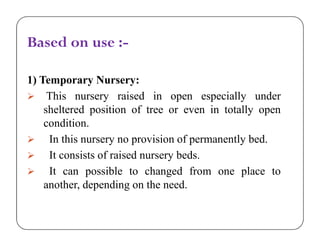 Based on use :-
1) Temporary Nursery:
 This nursery raised in open especially under
sheltered position of tree or even in totally open
condition.
 In this nursery no provision of permanently bed.
 It consists of raised nursery beds.
 It can possible to changed from one place to
another, depending on the need.
Based on use :-
1) Temporary Nursery:
 This nursery raised in open especially under
sheltered position of tree or even in totally open
condition.
 In this nursery no provision of permanently bed.
 It consists of raised nursery beds.
 It can possible to changed from one place to
another, depending on the need.
 