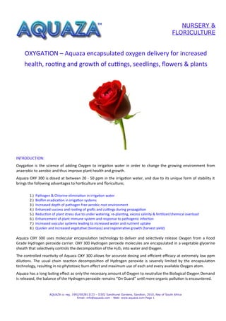 NURSERY &
                                                                                                         FLORICULTURE


    OXYGATION – Aquaza encapsulated oxygen delivery for increased
    health, rooting and growth of cuttings, seedlings, flowers & plants




INTRODUCTION:
Oxygation is the science of adding Oxygen to irrigation water in order to change the growing environment from
anaerobic to aerobic and thus improve plant health and growth.
Aquaza OXY 300 is dosed at between 20 - 50 ppm in the irrigation water, and due to its unique form of stability it
brings the following advantages to horticulture and floriculture;

       1.)   Pathogen & Chlorine elimination in irrigation water
       2.)   Biofilm eradication in irrigation systems
       3.)   Increased depth of pathogen free aerobic root environment
       4.)   Enhanced success and rooting of grafts and cuttings during propagation
       5.)   Reduction of plant stress due to under watering, re-planting, excess salinity & fertilizer/chemical overload
       6.)   Enhancement of plant immune system and response to pathogenic infection
       7.)   Increased vascular systems leading to increased water and nutrient uptake
       8.)   Quicker and increased vegetative (biomass) and regenerative growth (harvest yield)
       c


Aquaza OXY 300 uses molecular encapsulation technology to deliver and selectively release Oxygen from a Food
Grade Hydrogen peroxide carrier. OXY 300 Hydrogen peroxide molecules are encapsulated in a vegetable glycerine
sheath that selectively controls the decomposition of the H2O2 into water and Oxygen.
The controlled reactivity of Aquaza OXY 300 allows for accurate dosing and efcient efcacy at extremely low ppm
dilutions. The usual chain reaction decomposition of Hydrogen peroxide is severely limited by the encapsulation
technology, resulting in no phytotoxic burn effect and maximum use of each and every available Oxygen atom.
Aquaza has a long lasting effect as only the necessary amount of Oxygen to neutralize the Biological Oxygen Demand
is released, the balance of the Hydrogen peroxide remains “On Guard” until more organic pollution is encountered.


                      AQUAZA cc reg. 1992/002813/23 – D302 Sandhurst Gardens, Sandton, 2010, Rep of South Africa
                                        Email: info@aquaza.com - Web: www.aquaza.com Page 1
 
