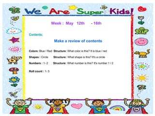 Week :  May  12th  - 16th Contents:   Make a review of contents  Colors:  Blue / Red   Structure:  What color is this? It is blue / red   Shapes :  Circle  Structure:   What shape is this? It's a circle  Numbers :  1- 2  Structure:   What number is this? It's number 1 / 2 Roll count :  1- 5  