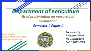 Supervised by
Kuntamalla Sujatha mam
Faculty of sericulture.
Department of sericulture
Brief presentation on nursery bed
preparation
Semester-l, Paper-ll
Presented by
P.Mary archana
MSC Sericulture
Batch 2023-2025.
 