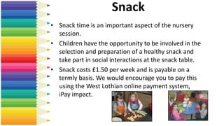 Snack
• Snack time is an important aspect of the nursery
session.
• Children have the opportunity to be involved in the
selection and preparation of a healthy snack and
take part in social interactions at the snack table.
• Snack costs £1.50 per week and is payable on a
termly basis. We would encourage you to pay this
using the West Lothian online payment system,
iPay impact.
 
