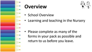 Overview
• School Overview
• Learning and teaching in the Nursery
• Please complete as many of the
forms in your pack as possible and
return to us before you leave.
 