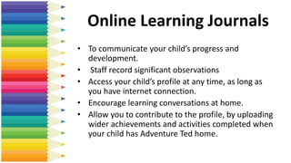 Online Learning Journals
• To communicate your child’s progress and
development.
• Staff record significant observations
• Access your child’s profile at any time, as long as
you have internet connection.
• Encourage learning conversations at home.
• Allow you to contribute to the profile, by uploading
wider achievements and activities completed when
your child has Adventure Ted home.
 