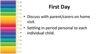 First Day
• Discuss with parent/carers on home
visit.
• Settling in period personal to each
individual child.
 