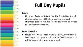 Full Day Pupils
Events
• Christmas Party, Nativity, Assembly, Sports Day, school
photographer etc. will be held in a morning and
afternoon session. Full day session pupils will be invited
to the afternoon session.
Communication
• Please feel free to speak to our staff about your child’s
learning at pick up time, information from Nursery staff
will be shared with wrap around staff.
 