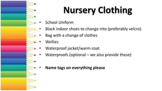 • School Uniform
• Black indoor shoes to change into (preferably velcro)
• Bag with a change of clothes
• Wellies
• Waterproof jacket/warm coat
• Waterproofs (optional – we also provide these)
• Name tags on everything please
Nursery Clothing
 
