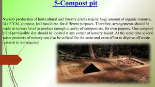 5-Compost pit
Nursery production of horticultural and forestry plants require huge amount of organic manures,
like F.Y.M, compost, leaf mould etc. for different purposes. Therefore, arrangements should be
made at nursery level to produce enough quantity of compost etc. for own purpose. One compost
pit of permissible size should be located at any corner of nursery layout. At the same time several
waste products of nursery can also be utilized for the same and extra effort to dispose off waste
material is not required
 