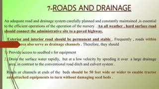 7-ROADS AND DRAINAGE
An adequate road and drainage system carefully planned and constantly maintained ,is essential
to the efficient operations of the operation of the nursery . An all weather , hard surface road
should connect the administrative site to a paved highway.
Exterior and interior road should be permanent and stable . Frequently , roads within
seedbed area also serve as drainage channels . Therefore, they should
1) Provide access to seedbed s for equipment
2) Drain the surface water rapidly, but at a low velocity by spreding it over a large drainage
area, in contrast to the conventional road ditch and culvert system .
Roads or channels at ends of the beds should be 50 feet wide or wider to enable tractor
and attached equipments to turn without damaging seed beds .
 
