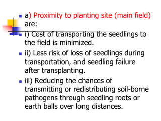 







a) Proximity to planting site (main field)
are:
i) Cost of transporting the seedlings to
the field is minimized.
ii) Less risk of loss of seedlings during
transportation, and seedling failure
after transplanting.
iii) Reducing the chances of
transmitting or redistributing soil-borne
pathogens through seedling roots or
earth balls over long distances.

 