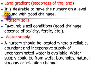








Land gradient (steepness of the land)
It is desirable to have the nursery on a level
ground with good drainage.
Nursery soils
Favourable soil conditions (good drainage,
absence of toxicity, fertile, etc.).
Water supply
A nursery should be located where a reliable,
abundant and inexpensive supply of
uncontaminated water is available. Water
supply could be from wells, boreholes, natural
streams or irrigation channel

 