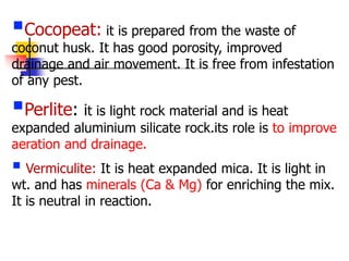 Cocopeat: it is prepared from the waste of

coconut husk. It has good porosity, improved
drainage and air movement. It is free from infestation
of any pest.

Perlite: it is light rock material and is heat

expanded aluminium silicate rock.its role is to improve
aeration and drainage.

 Vermiculite: It is heat expanded mica. It is light in

wt. and has minerals (Ca & Mg) for enriching the mix.
It is neutral in reaction.

 
