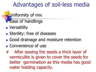 Advantages of soil-less media
Uniformity of mix
 Ease of handlings
 Versatility
 Sterility: free of diseases
 Good drainage and moisture retention
 Convenience of use
# After sowing the seeds a thick layer of
vermiculite is given to cover the seeds for
better germination as this media has good
water holding capacity.


 