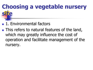 Choosing a vegetable nursery
site



1. Environmental factors
This refers to natural features of the land,
which may greatly influence the cost of
operation and facilitate management of the
nursery.

 