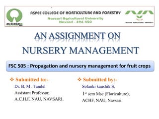 NURSERY MANAGEMENT
FSC 505 : Propagation and nursery management for fruit crops
 Submitted to:-
Dr. B. M . Tandel
Assistant Professor,
A.C.H.F, NAU, NAVSARI.
 Submitted by:-
Solanki kaushik S.
1st sem Msc (Floriculture),
ACHF, NAU, Navsari.
 