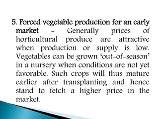 5. Forced vegetable production for an early
market - Generally prices of
horticultural produce are attractive
when production or supply is low.
Vegetables can be grown ‘out-of-season’
in a nursery when conditions are not yet
favorable. Such crops will thus mature
earlier after transplanting and hence
stand to fetch a higher price in the
market.
 