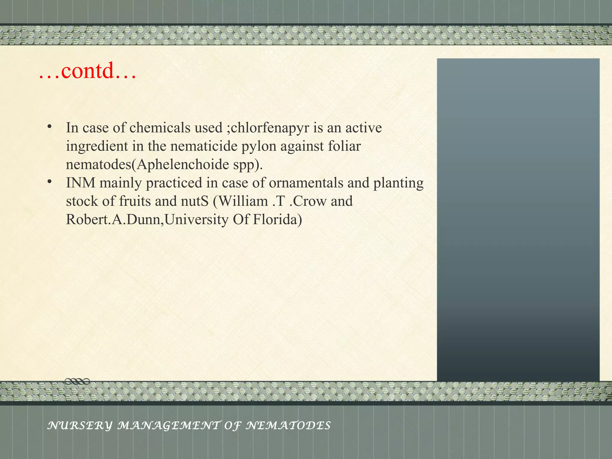 Place logo 
or logotype here, 
otherwise 
delete this. 
…contd… 
• In case of chemicals used ;chlorfenapyr is an active 
ingredient in the nematicide pylon against foliar 
nematodes(Aphelenchoide spp). 
• INM mainly practiced in case of ornamentals and planting 
stock of fruits and nutS (William .T .Crow and 
Robert.A.Dunn,University Of Florida) 
NURSERY MANAGEMENT OF NEMATODES 
 
