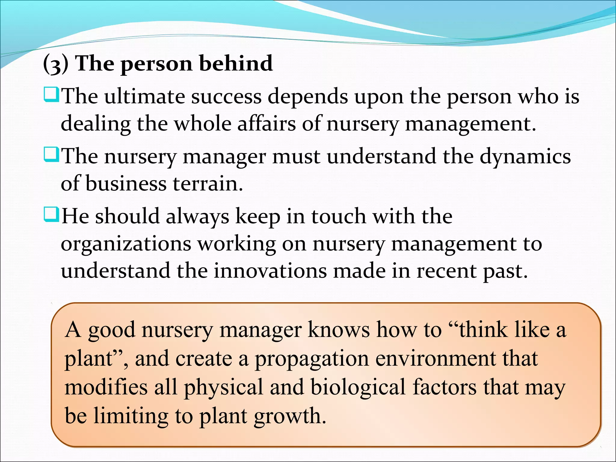 (3) The person behind
The ultimate success depends upon the person who is 
dealing the whole affairs of nursery management. 
The nursery manager must understand the dynamics 
of business terrain. 
He should always keep in touch with the 
organizations working on nursery management to 
understand the innovations made in recent past. 
A good nursery manager knows how to “think like a
plant”, and create a propagation environment that
modifies all physical and biological factors that may
be limiting to plant growth.
A good nursery manager knows how to “think like a
plant”, and create a propagation environment that
modifies all physical and biological factors that may
be limiting to plant growth.
 