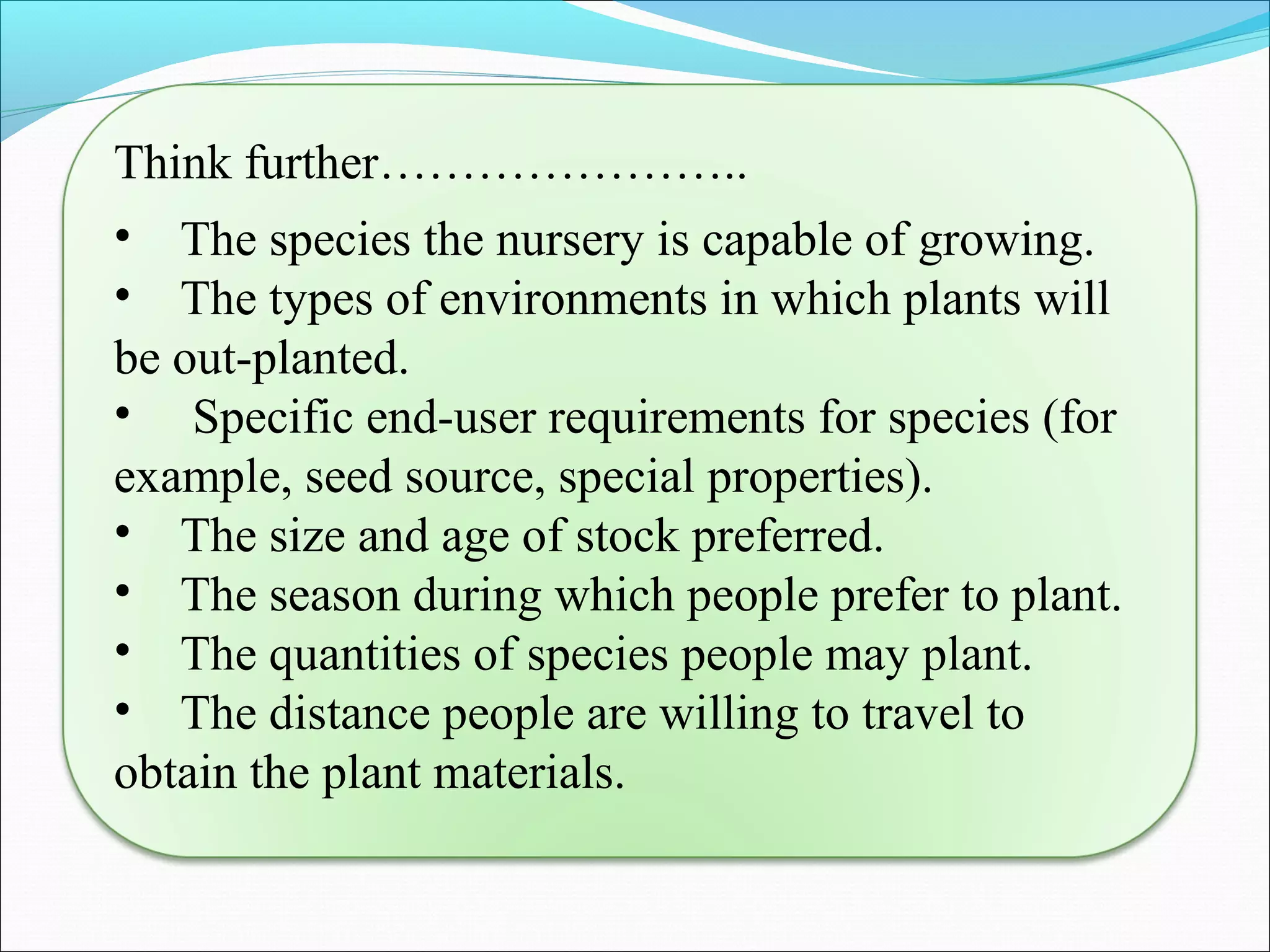 Think further…………………..
• The species the nursery is capable of growing.
• The types of environments in which plants will
be out-planted.
• Specific end-user requirements for species (for
example, seed source, special properties).
• The size and age of stock preferred.
• The season during which people prefer to plant.
• The quantities of species people may plant.
• The distance people are willing to travel to
obtain the plant materials.
 