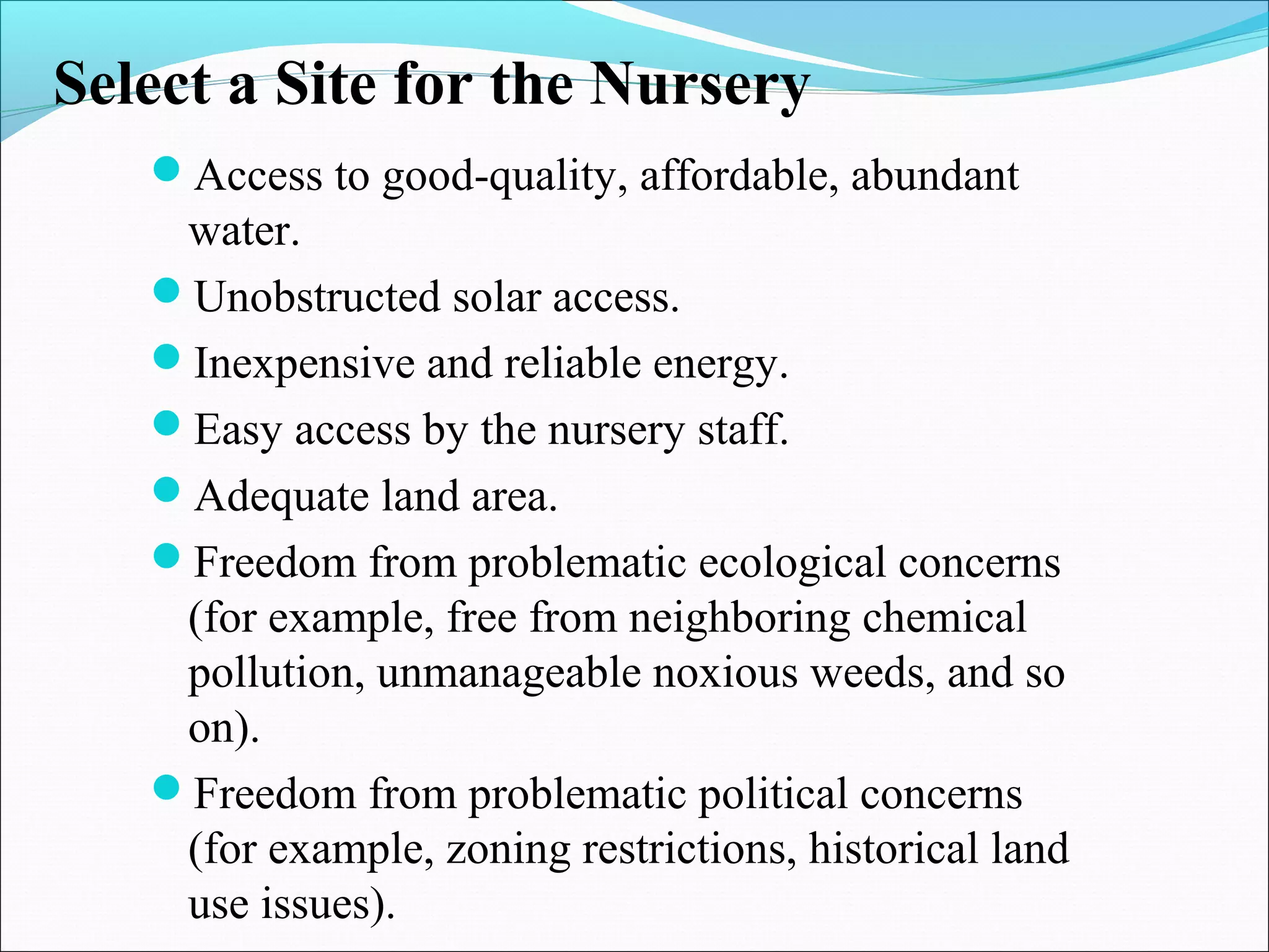 Select a Site for the Nursery
Access to good-quality, affordable, abundant
water.
Unobstructed solar access.
Inexpensive and reliable energy.
Easy access by the nursery staff.
Adequate land area.
Freedom from problematic ecological concerns
(for example, free from neighboring chemical
pollution, unmanageable noxious weeds, and so
on).
Freedom from problematic political concerns
(for example, zoning restrictions, historical land
use issues).
 