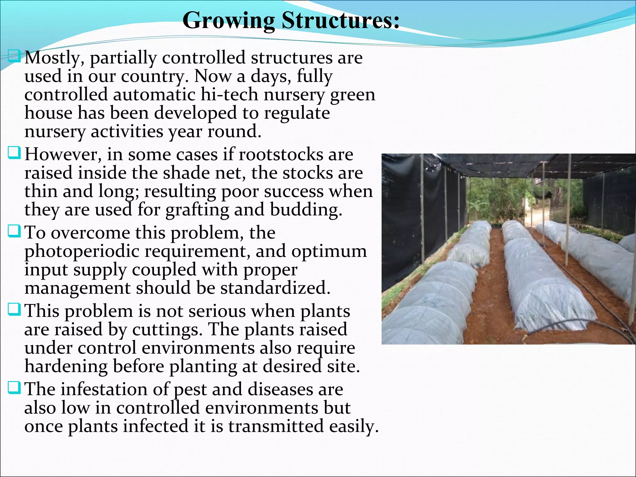 Mostly, partially controlled structures are
used in our country. Now a days, fully
controlled automatic hi-tech nursery green
house has been developed to regulate
nursery activities year round.
However, in some cases if rootstocks are
raised inside the shade net, the stocks are
thin and long; resulting poor success when
they are used for grafting and budding.
To overcome this problem, the
photoperiodic requirement, and optimum
input supply coupled with proper
management should be standardized.
This problem is not serious when plants
are raised by cuttings. The plants raised
under control environments also require
hardening before planting at desired site.
The infestation of pest and diseases are
also low in controlled environments but
once plants infected it is transmitted easily.
Growing Structures:
 