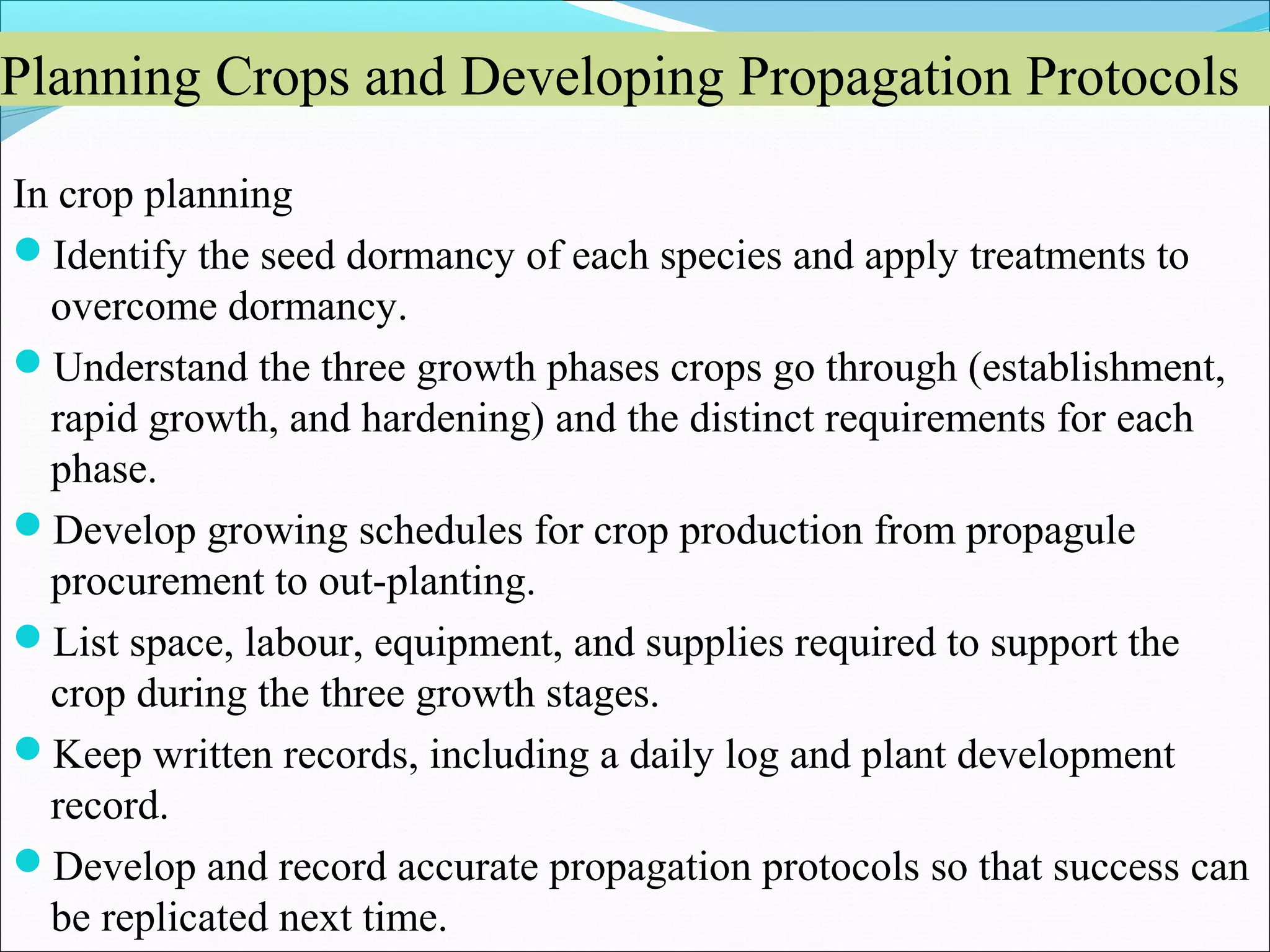 Planning Crops and Developing Propagation Protocols
In crop planning
Identify the seed dormancy of each species and apply treatments to
overcome dormancy.
Understand the three growth phases crops go through (establishment,
rapid growth, and hardening) and the distinct requirements for each
phase.
Develop growing schedules for crop production from propagule
procurement to out-planting.
List space, labour, equipment, and supplies required to support the
crop during the three growth stages.
Keep written records, including a daily log and plant development
record.
Develop and record accurate propagation protocols so that success can
be replicated next time.
 