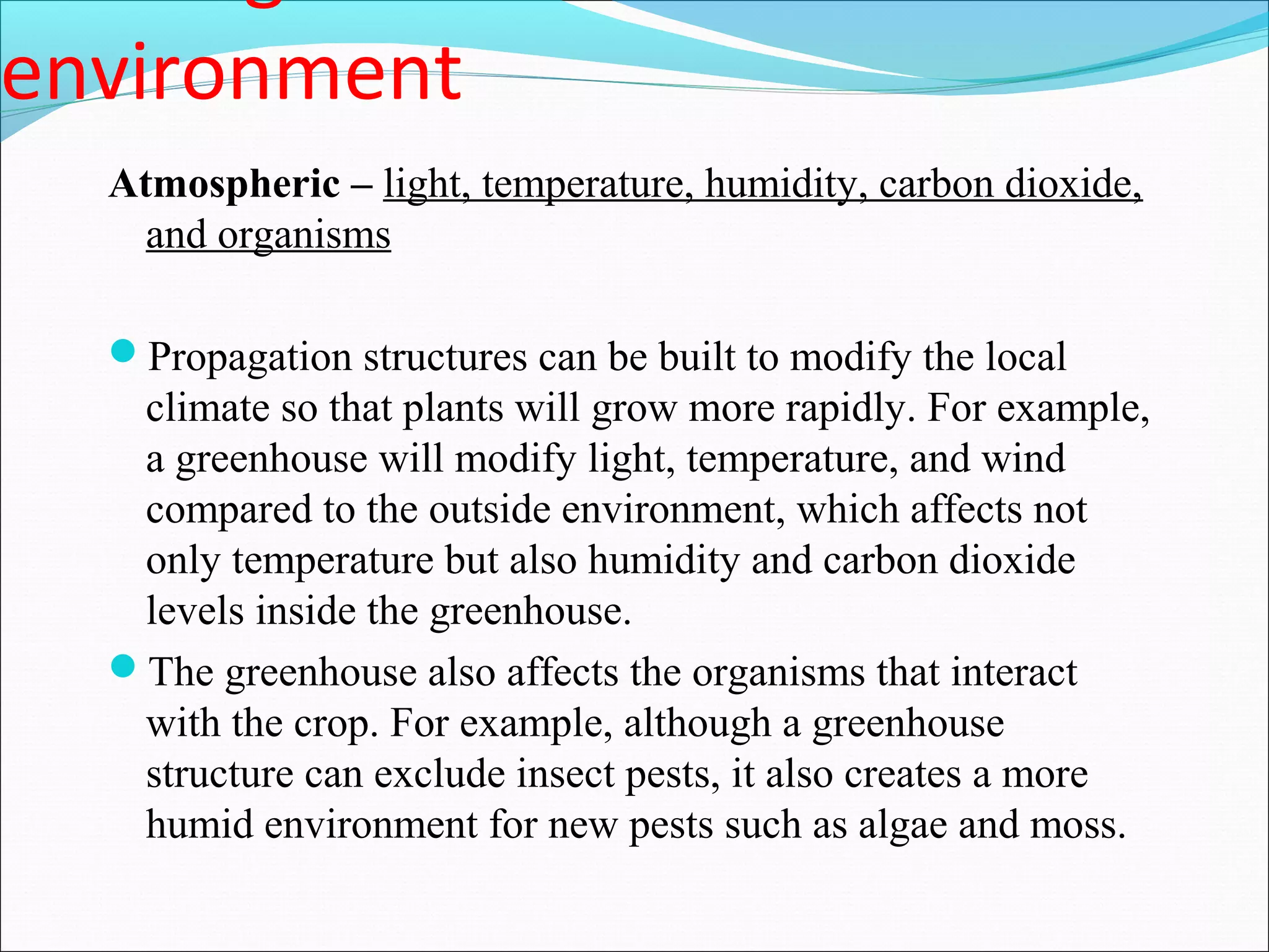 environment
Atmospheric – light, temperature, humidity, carbon dioxide,
and organisms
Propagation structures can be built to modify the local
climate so that plants will grow more rapidly. For example,
a greenhouse will modify light, temperature, and wind
compared to the outside environment, which affects not
only temperature but also humidity and carbon dioxide
levels inside the greenhouse.
The greenhouse also affects the organisms that interact
with the crop. For example, although a greenhouse
structure can exclude insect pests, it also creates a more
humid environment for new pests such as algae and moss.
 
