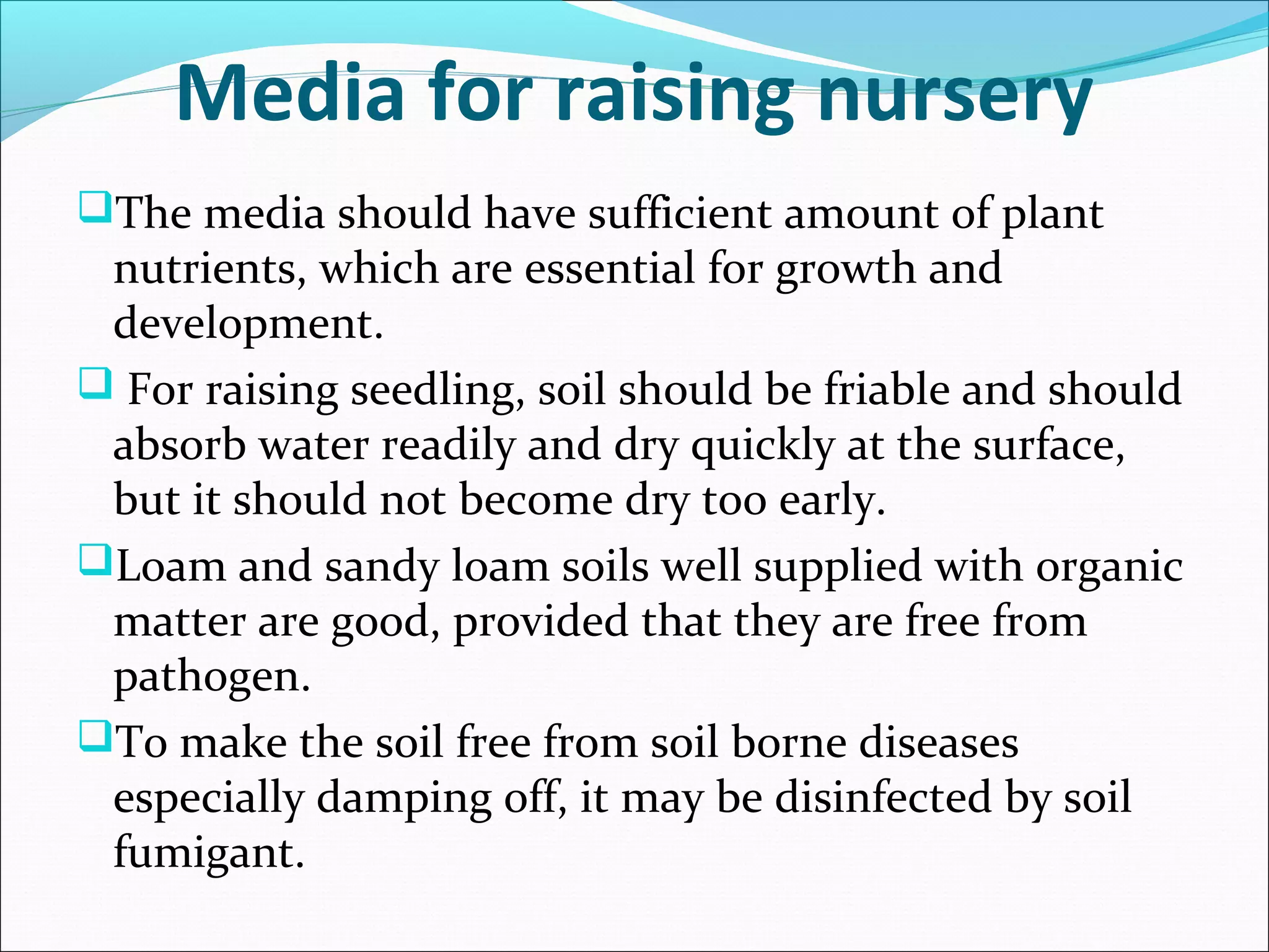 The media should have sufficient amount of plant
nutrients, which are essential for growth and
development.
 For raising seedling, soil should be friable and should
absorb water readily and dry quickly at the surface,
but it should not become dry too early.
Loam and sandy loam soils well supplied with organic
matter are good, provided that they are free from
pathogen.
To make the soil free from soil borne diseases
especially damping off, it may be disinfected by soil
fumigant.
Media for raising nursery
 