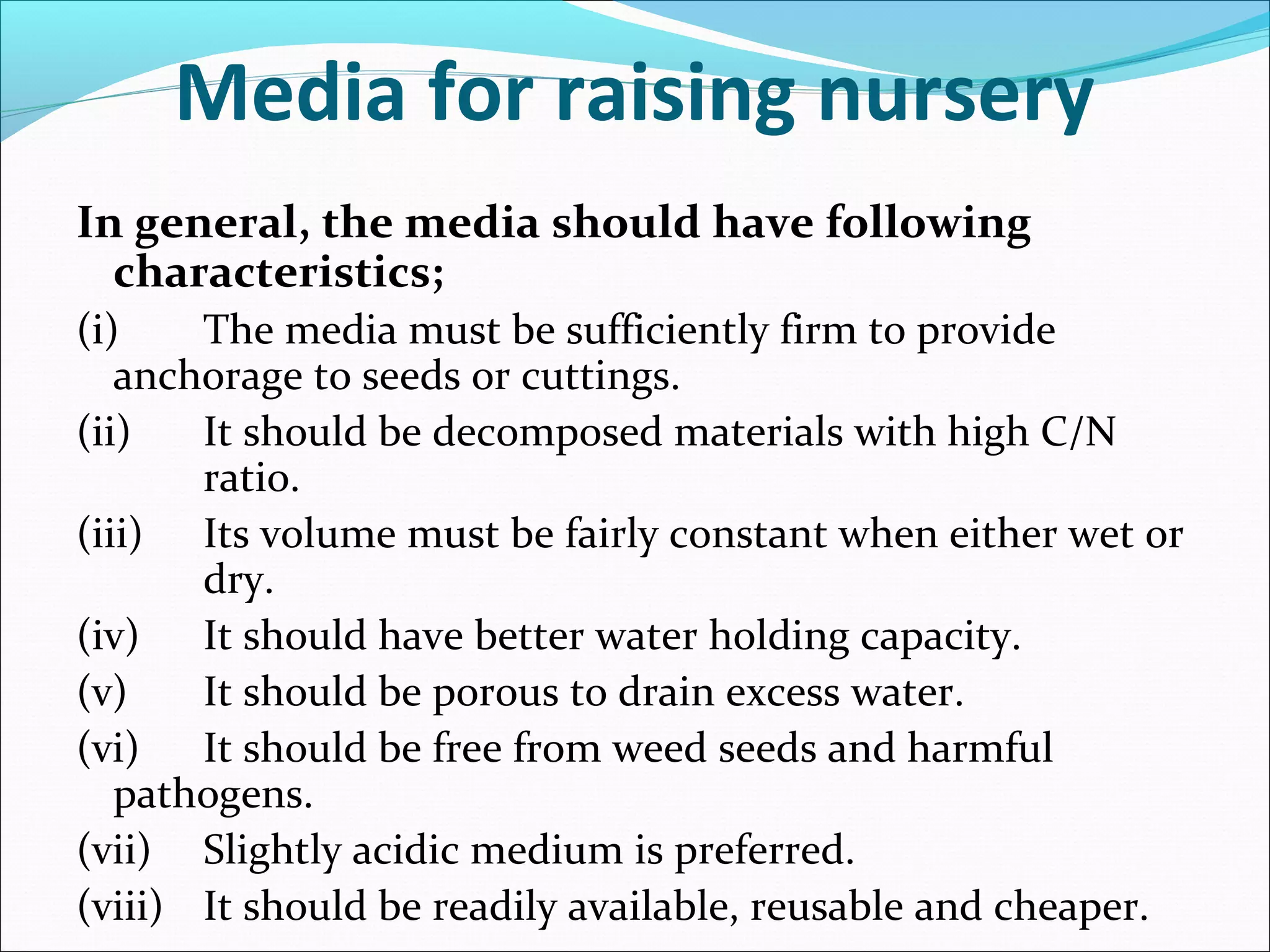 In general, the media should have following
characteristics;
(i) The media must be sufficiently firm to provide
anchorage to seeds or cuttings.
(ii) It should be decomposed materials with high C/N
ratio.
(iii) Its volume must be fairly constant when either wet or
dry.
(iv) It should have better water holding capacity.
(v) It should be porous to drain excess water.
(vi) It should be free from weed seeds and harmful
pathogens.
(vii) Slightly acidic medium is preferred.
(viii) It should be readily available, reusable and cheaper.
Media for raising nursery
 
