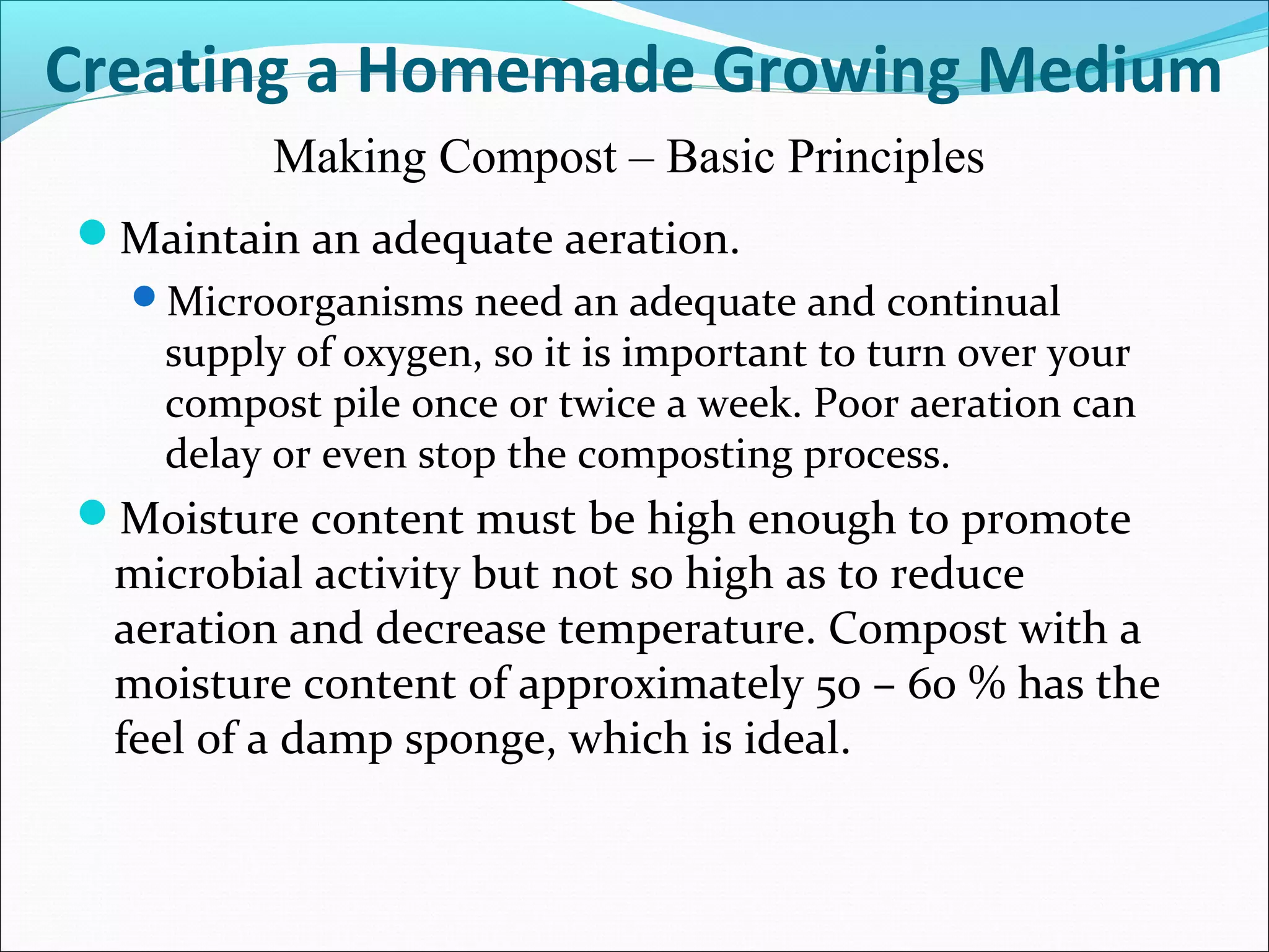 Maintain an adequate aeration.
Microorganisms need an adequate and continual
supply of oxygen, so it is important to turn over your
compost pile once or twice a week. Poor aeration can
delay or even stop the composting process.
Moisture content must be high enough to promote
microbial activity but not so high as to reduce
aeration and decrease temperature. Compost with a
moisture content of approximately 50 – 60 % has the
feel of a damp sponge, which is ideal.
Creating a Homemade Growing Medium
Making Compost – Basic Principles
 