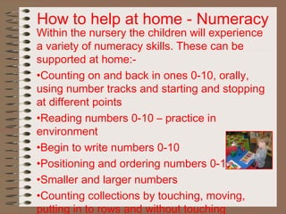 How to help at home - Numeracy
Within the nursery the children will experience
a variety of numeracy skills. These can be
supported at home:-
•Counting on and back in ones 0-10, orally,
using number tracks and starting and stopping
at different points
•Reading numbers 0-10 – practice in
environment
•Begin to write numbers 0-10
•Positioning and ordering numbers 0-10
•Smaller and larger numbers
•Counting collections by touching, moving,
putting in to rows and without touching
 