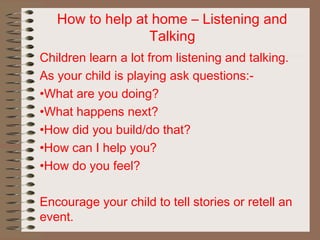 How to help at home – Listening and
Talking
Children learn a lot from listening and talking.
As your child is playing ask questions:-
•What are you doing?
•What happens next?
•How did you build/do that?
•How can I help you?
•How do you feel?
Encourage your child to tell stories or retell an
event.
 