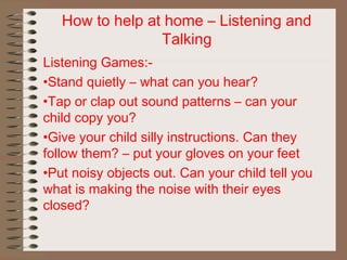 How to help at home – Listening and
Talking
Listening Games:-
•Stand quietly – what can you hear?
•Tap or clap out sound patterns – can your
child copy you?
•Give your child silly instructions. Can they
follow them? – put your gloves on your feet
•Put noisy objects out. Can your child tell you
what is making the noise with their eyes
closed?
 
