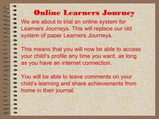 Online Learners Journey
We are about to trial an online system for
Learners Journeys. This will replace our old
system of paper Learners Journeys.
This means that you will now be able to access
your child’s profile any time you want, as long
as you have an internet connection.
You will be able to leave comments on your
child’s learning and share achievements from
home in their journal.
 