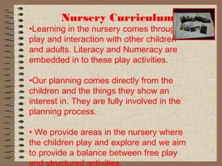 Nursery Curriculum
•Learning in the nursery comes through
play and interaction with other children
and adults. Literacy and Numeracy are
embedded in to these play activities.
•Our planning comes directly from the
children and the things they show an
interest in. They are fully involved in the
planning process.
• We provide areas in the nursery where
the children play and explore and we aim
to provide a balance between free play
and structured activities.
 