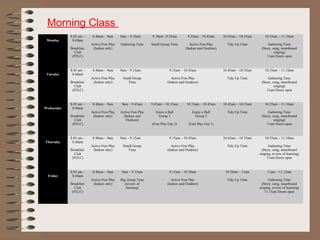  
Monday
8.05 am –
8.40am
Breakfast
Club
(FELC)
8.40am – 9am
Active Free Play
(Indoor only)
9am – 9.10am
Gathering Time
9.10am –9.25am
Small Group Time
9.25am – 10.45am
Active Free Play
(Indoor and Outdoor)
10.45am – 10.55am
Tidy Up Time
10.55am – 11.10am
Gathering Time
(Story, song, smartboard
singing)
11am Doors open
 
Tuesday
8.05 am –
8.40am
Breakfast
Club
(FELC)
8.40am – 9am
Active Free Play
(Indoor only)
9am – 9.15am
Small Group
Time
9.15am – 10.45am
Active Free Play
(Indoor and Outdoor)
10.45am – 10.55am
Tidy Up Time
10.55am – 11.10am
Gathering Time
(Story, song, smartboard
singing)
11am Doors open
 
Wednesday
8.05 am –
8.40am
Breakfast
Club
(FELC)
8.40am – 9am
Active Free Play
(Indoor only)
9am – 9.45am
Active Free Play
(Indoor and
Outdoor)
9.45am – 10.15am
Enjoy a Ball
Group 1
(Free Play Grp 2)
10.15am – 10.45am
Enjoy a Ball
Group 2
(Free Play Grp 1)
10.45am – 10.55am
Tidy Up Time
10.55am – 11.10am
Gathering Time
(Story, song, smartboard
singing)
11am Doors open
 
Thursday
8.05 am –
8.40am
Breakfast
Club
(FELC)
8.40am – 9am
Active Free Play
(Indoor only)
9am – 9.15am
Small Group
Time
9.15am – 10.45am
Active Free Play
(Indoor and Outdoor)
10.45am – 10.55am
Tidy Up Time
10.55am – 11.10am
Gathering Time
(Story, song, smartboard
singing, review of learning)
11am Doors open
 
Friday
8.05 am –
8.40am
Breakfast
Club
(FELC)
8.40am – 9am
Active Free Play
(Indoor only)
9am – 9.15am
Big Group Time
(review of
learning)
9.15am – 10.50am
Active Free Play
(Indoor and Outdoor)
10.50am – 11am
Tidy Up Time
11am – 11.15am
Gathering Time
(Story, song, smartboard
singing, review of learning)
11.15am Doors open
Morning Class
 