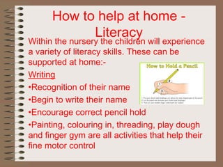How to help at home -
Literacy
Within the nursery the children will experience
a variety of literacy skills. These can be
supported at home:-
Writing
•Recognition of their name
•Begin to write their name
•Encourage correct pencil hold
•Painting, colouring in, threading, play dough
and finger gym are all activities that help their
fine motor control
 