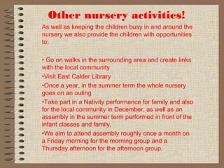Other nursery activities!
As well as keeping the children busy in and around the
nursery we also provide the children with opportunities
to:
• Go on walks in the surrounding area and create links
with the local community
•Visit East Calder Library
•Once a year, in the summer term the whole nursery
goes on an outing
•Take part in a Nativity performance for family and also
for the local community in December, as well as an
assembly in the summer term performed in front of the
infant classes and family.
•We aim to attend assembly roughly once a month on
a Friday morning for the morning group and a
Thursday afternoon for the afternoon group.
 