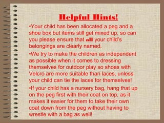 Helpful Hints!
•Your child has been allocated a peg and a
shoe box but items still get mixed up, so can
you please ensure that all your child’s
belongings are clearly named.
•We try to make the children as independent
as possible when it comes to dressing
themselves for outdoor play so shoes with
Velcro are more suitable than laces, unless
your child can tie the laces for themselves!
•If your child has a nursery bag, hang that up
on the peg first with their coat on top, as it
makes it easier for them to take their own
coat down from the peg without having to
wrestle with a bag as well!
 