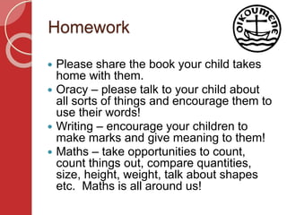 Homework
 Please share the book your child takes
home with them.
 Oracy – please talk to your child about
all sorts of things and encourage them to
use their words!
 Writing – encourage your children to
make marks and give meaning to them!
 Maths – take opportunities to count,
count things out, compare quantities,
size, height, weight, talk about shapes
etc. Maths is all around us!
 