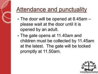 Attendance and punctuality
 The door will be opened at 8.45am –
please wait at the door until it is
opened by an adult.
 The gate opens at 11.40am and
children must be collected by 11.45am
at the latest. The gate will be locked
promptly at 11.50am.
 