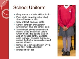 School Uniform
 Grey trousers, shorts, skirt or tunic
 Plain white long sleeved or short
sleeved blouse or shirt
 Grey or black socks or tights
 School cardigan or sweatshirt
(which must have the school logo)
 Sturdy black shoes fastened with
elastic, laces, buckles or Velcro
which the child is able to take on
and off independently. Sandals,
open footwear or shoes that do not
protect the foot or can easily slip off
are not allowed.
 School tie (elasticated ties in EYFS
and KS1, real ties for KS2)
 Branded book bag
 