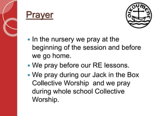 Prayer
 In the nursery we pray at the
beginning of the session and before
we go home.
 We pray before our RE lessons.
 We pray during our Jack in the Box
Collective Worship and we pray
during whole school Collective
Worship.
 